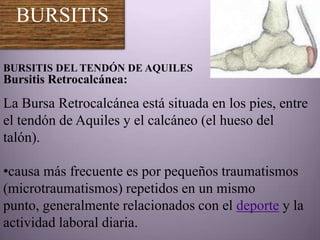 BURSITIS

BURSITIS DEL TENDÓN DE AQUILES
Bursitis Retrocalcánea:
La Bursa Retrocalcánea está situada en los pies, entre
el tendón de Aquiles y el calcáneo (el hueso del
talón).

•causa más frecuente es por pequeños traumatismos
(microtraumatismos) repetidos en un mismo
punto, generalmente relacionados con el deporte y la
actividad laboral diaria.
 