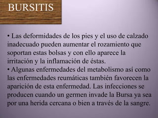 BURSITIS

• Las deformidades de los pies y el uso de calzado
inadecuado pueden aumentar el rozamiento que
soportan estas bolsas y con ello aparece la
irritación y la inflamación de éstas.
• Algunas enfermedades del metabolismo así como
las enfermedades reumáticas también favorecen la
aparición de esta enfermedad. Las infecciones se
producen cuando un germen invade la Bursa ya sea
por una herida cercana o bien a través de la sangre.
 