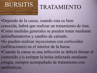 BURSITIS            TRATAMIENTO

•Depende de la causa, cuando esta es bien
conocida, habrá que realizar un tratamiento de ésta.
•Como medidas generales se pueden tratar mediante
antiinflamatorios y cambio de calzado.
•Se pueden realizar inyecciones con corticoides
(infiltraciones) en el interior de la bursa.
•Cuando la causa es una infección se deberá drenar el
contenido y/o extirpar la bolsa infectada mediante
cirugía, siempre acompañado de tratamiento con
antibióticos.
 