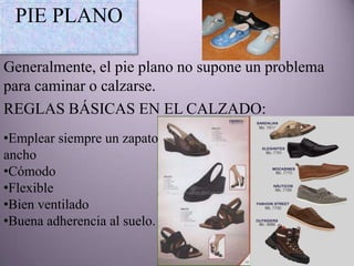 PIE PLANO

Generalmente, el pie plano no supone un problema
para caminar o calzarse.
REGLAS BÁSICAS EN EL CALZADO:
•Emplear siempre un zapato
ancho
•Cómodo
•Flexible
•Bien ventilado
•Buena adherencia al suelo.
 