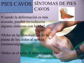 PIES CAVOS SÍNTOMAS DE PIES
                       CAVOS
•Cuando la deformación es más
acusada, pueden recrudecerse
algunos síntomas con la edad:

•Dolor en las almohadillas de la
planta de los dedos al apoyar
(metatarsalgia)

•Dolor en el talón al apoyar (talalgia)
 