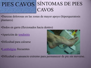 PIES CAVOS SÍNTOMAS DE PIES
                             CAVOS
•Durezas dolorosas en las zonas de mayor apoyo (hiperqueratosis
plantares)

•Dedos en garra (flexionados hacia dentro)

•Aparición de tendinitis

•Dificultad para calzarse

•Lumbalgias frecuentes

•Dificultad o cansancio extremo para permanecer de pie sin moverse.
 