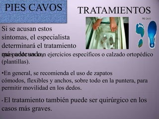 PIES CAVOS                TRATAMIENTOS
Si se acusan estos
síntomas, el especialista
determinará el tratamiento
más adecuado,
que puede ser con ejercicios específicos o calzado ortopédico
(plantillas).
•En general, se recomienda el uso de zapatos
cómodos, flexibles y anchos, sobre todo en la puntera, para
permitir movilidad en los dedos.

•El tratamiento también puede ser quirúrgico en los
casos más graves.
 