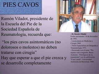 PIES CAVOS

Ramón Viladot, presidente de
la Escuela del Pie de la
Sociedad Española de
Reumatología, recuerda que:             - Dr. Ramón Viladot
                                        Fecha nacimiento: 16 de diciembre
                                        de 1942.

 “los pies cavos asintomáticos (no      - Licenciatura en Medicina y
                                        Cirugía 1968
                                        - Título Especialista en Ortopedia y
dolorosos o molestos) no deben          Traumatología 1971.
                                        - Doctorado con el tema: "Pie
tratarse con cirugía”                   equino-varo congénito. Bases
                                        Anátomo - Patológicas de su
Hay que esperar a que el pie crezca y   tratamiento" con la calificación
                                        "Cum Laude". Universidad
                                        Autónoma de Barcelona 1988.
se desarrolle completamente
 
