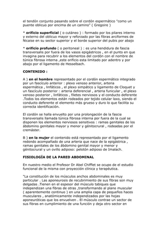 el tendón conjunto pasando sobre el cordón espermático "como un
puente oblicuo por encima de un camino" ( Gregoire )

* orificio superficial ( o cutáneo ) : formado por los pilares interno
y externo del oblicuo mayor y reforzado por las fibras arciformes de
Nicaise en su sector superior y el borde superior del pubis por abajo

* orificio profundo ( o peritoneal ) : es una hendidura de fascia
transversalis por fuera de los vasos epigástricos , en el punto en que
invagina para recubrir a los elementos del cordón con el nombre de
túnica fibrosa interna ,este orificio esta limitado por adentro y por
abajo por el ligamento de Hesselbach.

CONTENIDO :

A ) en el hombre representado por el cordón espermático integrado
por un fascículo anterior : plexo venoso anterior, arteria
espermática , linfáticos , el plexo simpático y ligamento de Cloquet y
un fascículo posterior : arteria deferencial , arteria funicular , el plexo
venoso posterior , linfáticos , filetes nerviosos y el conducto deferente
.Todos los elementos están rodeados por tejido celular laxo, siendo el
conducto deferente el elemento más grueso y duro lo que facilita su
correcta identificación.

El cordón se halla envuelto por una prolongación de la fascia
transversalis llamada túnica fibrosa interna por fuera de la cual se
disponen los elementos nerviosos sensitivos : ramas genitales de los
ábdomino genitales mayor y menor y génitocrural , rodeadas por el
cremáster.

B ) en la mujer el contenido está representado por el ligamento
redondo acompañado de una arteria que nace de la epigástrica ,
ramas genitales de los ábdomino genital mayor y menor y
génitocrural y un ovillo adiposo: pelotón adiposo de Imalach.

FISIOLOGÍA DE LA PARED ABDOMINAL

En nuestro medio el Profesor Dr Abel Chifflet se ocupo de el estudio
funcional de la misma con proyección clínica y terapéutica.

"La constitución de los músculos anchos abdominales es muy
particular . Las aponeurosis de recubrimiento de sus fibras son muy
delgadas .Tienen en el espesor del músculo tabiques que
independizan una fibras de otras ,transformando al plano muscular
( aparentemente continuo ) en una amplia capa de pequeños haces
musculares , anatómicamente independizados por las hojas
aponeuróticas que los envuelven . El músculo contrae un sector de
sus fibras en cumplimiento de una función y deja otro sector en
 