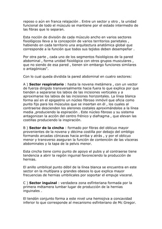 reposo o aún en franca relajación . Entre un sector y otro , la unidad
funcional de todo el músculo se mantiene por el estado intermedio de
las fibras que lo separan.

Esta noción de división de cada músculo ancho en varios sectores
fisiológicos lleva a la concepción de varios territorios parietales ,
habiendo en cada territorio una arquitectura anatómica global que
corresponde a la función que todos sus tejidos deben desempeñar .

Por otra parte , cada uno de los segmentos fisiológicos de la pared
abdominal , forma unidad fisiológica con otros grupos musculares ,
que no siendo de esa pared , tienen sin embargo funciones similares
o antagónicas".

Con lo cual queda dividida la pared abdominal en cuatro sectores:

A ) Sector respiratorio : hasta la novena metámera , con un vector
de fuerza dirigido transversalmente hacia fuera lo que explica por que
tienden a separarse los labios de las incisiones verticales y a
aproximarse los labios de las incisiones horizontales. La línea blanca
forma así en el epigastrio un núcleo fibroso inmóvil que oficia como
punto fijo para los músculos que se insertan en él , los cuales al
contraerse descienden los alerones costales aproximándolos a la línea
media ,produciendo la espiración . Este núcleo fibroso y su sistema
antagonizan la acción del centro frénico y diafragma , que elevan las
costillas produciendo la inspiración.

B ) Sector de la cincha : formado por fibras del oblicuo mayor
provenientes de la novena y décima costilla por debajo del ombligo
formando arcadas cóncavas hacia arriba y atrás , y por el oblicuo
menor y transverso aseguran la función de contención de las vísceras
abdominales y la tapa de la pelvis menor.

Esta cincha tiene como punto de apoyo el pubis y al contraerse tiene
tendencia a abrir la región inguinal favoreciendo la producción de
hernias.

El anillo umbilical punto débil de la línea blanca se encuentra en este
sector en la multípara y grandes obesos lo que explica mayor
frecuencias de hernias umbilicales por soportar el empuje visceral.

C ) Sector inguinal : verdadera zona esfínteriana formada por la
primera métamera lumbar lugar de producción de la hernias
inguinales .

El tendón conjunto forma a este nivel una hemiojiva a concavidad
inferior lo que corresponde al mecanismo esfinteriano de Mc Gregor.
 