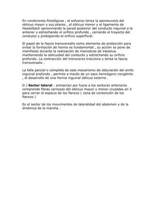 En condiciones fisiológicas , el esfuerzo tensa la aponeurosis del
oblicuo mayor y sus pilares , al oblicuo menor y al ligamento de
Hesselbach aproximando la pared posterior del conducto inguinal a la
anterior y estrechando el orificio profundo , cerrando el trayecto del
conducto y protegiendo el orificio superficial.

El papel de la fascia transversalis como elemento de protección para
evitar la formación de hernia es fundamental , su acción se pone de
manifiesto durante la realización de maniobras de Valsalva,
manteniendo la oblicuidad del conducto y estrechando su orificio
profundo. La contracción del transverso tracciona y tensa la fascia
transversalis .

La falla parcial o completa de este mecanismo de obturación del anillo
inguinal profundo , permite a través de un saco herniógeno congénito
, el desarrollo de una hernia inguinal oblicua externa .

D ) Sector lateral : enmarcan por fuera a los sectores anteriores
comprende fibras carnosas del oblicuo mayor y menor cruzadas en X
para cerrar el espacio de los flancos ( zona de contención de los
flancos )

Es el sector de los movimientos de lateralidad del abdomen y de la
dinámica de la marcha .
 
