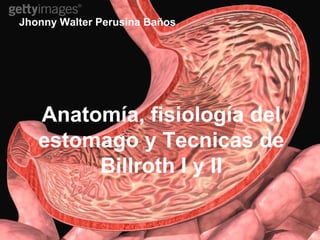 ANATOMIA Y FISIOLOGIA
DEL ESTOMAGO.
Jhonny Walter Perusina Baños
Anatomía, fisiología del
estomago y Tecnicas de
Billroth I y II
 
