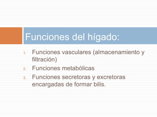 Funciones del hígado:
1.   Funciones vasculares (almacenamiento y
     filtración)
2.   Funciones metabólicas
3.   Funciones secretoras y excretoras
     encargadas de formar bilis.
 