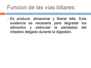 Funcion de las vías biliares:
   Es producir, almacenar y liberar bilis. Esta
    sustancia es necesaria para degradar los
    alimentos y estimular la peristalsis del
    intestino delgado durante la digestión.
 