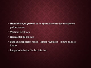 • Hendidura palpebralHendidura palpebral es la apertura entre los margeneses la apertura entre los margenes
palpebrales.palpebrales.
• Vertical 9-10 mmVertical 9-10 mm
• Horizontal 28-30 mmHorizontal 28-30 mm
• Párpado superior: niños – limbo /Adultos – 2 mm debajoPárpado superior: niños – limbo /Adultos – 2 mm debajo
limbolimbo
• Párpado inferior: limbo inferiorPárpado inferior: limbo inferior
 