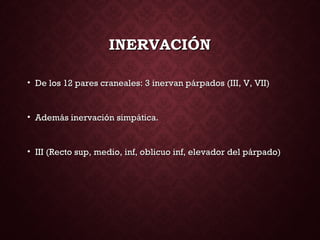 INERVACIÓNINERVACIÓN
• De los 12 pares craneales: 3 inervan párpados (III, V, VII)De los 12 pares craneales: 3 inervan párpados (III, V, VII)
• Además inervación simpática.Además inervación simpática.
• III (Recto sup, medio, inf, oblicuo inf, elevador del párpado)III (Recto sup, medio, inf, oblicuo inf, elevador del párpado)
 