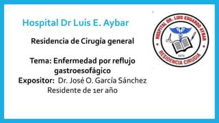 Hospital Dr Luis E. Aybar
Residencia de Cirugía general
Tema: Enfermedad por reflujo
gastroesofágico
Expositor: Dr. José O. García Sánchez
Residente de 1er año
 