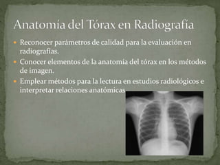  Reconocer parámetros de calidad para la evaluación en
radiografías.
 Conocer elementos de la anatomía del tórax en los métodos
de imagen.
 Emplear métodos para la lectura en estudios radiológicos e
interpretar relaciones anatómicas.
 