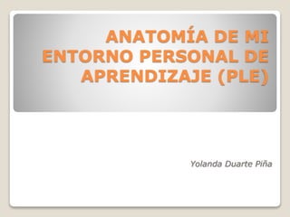 ANATOMÍA DE MI 
ENTORNO PERSONAL DE 
APRENDIZAJE (PLE) 
Yolanda Duarte Piña 
 