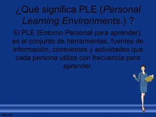 ¿Qué significa PLE (Personal 
Learning Environments.) ? 
El PLE (Entorno Personal para aprender), 
es el conjunto de herramientas, fuentes de 
información, conexiones y actividades que 
cada persona utiliza con frecuencia para 
aprender. 
 