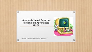 Anatomía de mi Entorno 
Personal de Aprendizaje 
(PLE) 
Profra. Verónica Anchondo Márquez 
 