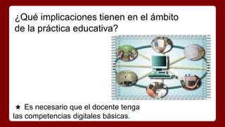 ¿Qué implicaciones tienen en el ámbito 
de la práctica educativa? 
★ Es necesario que el docente tenga 
las competencias digitales básicas. 
 
