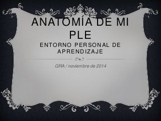 ANATOMÍA DE MI 
PLE 
ENTORNO PERSONAL DE 
APRENDIZAJE 
GRA / noviembre de 2014 
 