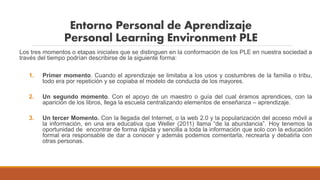 Entorno Personal de Aprendizaje
Personal Learning Environment PLE
Los tres momentos o etapas iniciales que se distinguen en la conformación de los PLE en nuestra sociedad a
través del tiempo podrían describirse de la siguiente forma:
1. Primer momento. Cuando el aprendizaje se limitaba a los usos y costumbres de la familia o tribu,
todo era por repetición y se copiaba el modelo de conducta de los mayores.
2. Un segundo momento. Con el apoyo de un maestro o guía del cual éramos aprendices, con la
aparición de los libros, llega la escuela centralizando elementos de enseñanza – aprendizaje.
3. Un tercer Momento. Con la llegada del Internet, o la web 2.0 y la popularización del acceso móvil a
la información, en una era educativa que Weller (2011) llama “de la abundancia”. Hoy tenemos la
oportunidad de encontrar de forma rápida y sencilla a toda la información que solo con la educación
formal era responsable de dar a conocer y además podemos comentarla, recrearla y debatirla con
otras personas.
 