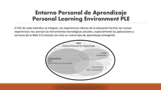Entorno Personal de Aprendizaje
Personal Learning Environment PLE
El PLE de cada individuo se integran, las experiencias clásicas de la educación formal, las nuevas
experiencias nos acercan las herramientas tecnológicas actuales, especialmente las aplicaciones y
servicios de la Web 2.0 creando con esto un nuevo tipo de aprendizaje emergente.
 