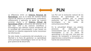 PLE PLN
La diferencia entre un Entorno Personal de
Aprendizaje, que es la base de nuestra forma
natural de adquirir el conocimiento, entenderlo,
reflexionarlo y aplicarlo, es parte de nuestro
accionar diario y el Entorno Virtual de
Aprendizaje (PLN) a diferencia del anterior es el
que nos une a los avances científicos y
tecnológicos que definen nuevas tendencias de
la sociedad del conocimiento y que tienen en
Internet su máximo exponente como transmisor
de información.
De este modo, la autonomía del estudiante y su
libertad a la hora de gestionar su aprendizaje
como principio metodológico tiene en las TIC un
gran potencial de desarrollo.
Los PLE son la evolución natural de los
entornos de aprendizaje de los
estudiantes, guiados por su propia
evolución en su relación con las
tecnologías y las redes de
comunicaciones (PLN).
En la actualidad dirigen sus propios
procesos de adquisición de
conocimiento que se centran en sus
necesidades y en su estilo de
aprendizaje y no solo eso, sino que son
capaces de compartir y comunicar sus
experiencias y convertirse en creadores y
fuente de conocimiento.
 