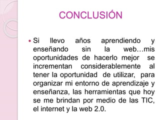 CONCLUSIÓN
 Si llevo años aprendiendo y
enseñando sin la web…mis
oportunidades de hacerlo mejor se
incrementan considerablemente al
tener la oportunidad de utilizar, para
organizar mi entorno de aprendizaje y
enseñanza, las herramientas que hoy
se me brindan por medio de las TIC,
el internet y la web 2.0.
 