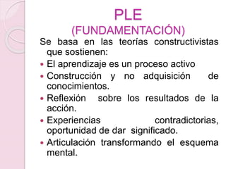 PLE
(FUNDAMENTACIÓN)
Se basa en las teorías constructivistas
que sostienen:
 El aprendizaje es un proceso activo
 Construcción y no adquisición de
conocimientos.
 Reflexión sobre los resultados de la
acción.
 Experiencias contradictorias,
oportunidad de dar significado.
 Articulación transformando el esquema
mental.
 