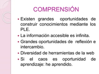 COMPRENSIÓN
 Existen grandes oportunidades de
construir conocimientos mediante los
PLE.
 La información accesible es infinita.
 Grandes oportunidades de reflexión e
intercambio.
 Diversidad de herramientas de la web
 Si el caos es oportunidad de
aprendizaje: he aprendido.
 