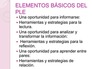 ELEMENTOS BÁSICOS DEL
PLE
 Una oportunidad para informarse:
 Herramientas y estrategias para la
lectura.
 Una oportunidad para analizar y
transformar la información:
 Herramientas y estrategias para la
reflexión.
 Una oportunidad para aprender entre
pares:
 Herramientas y estrategias de
relación.
 