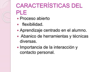 CARACTERÍSTICAS DEL
PLE
 Proceso abierto
 flexibilidad.
 Aprendizaje centrado en el alumno.
 Abanico de herramientas y técnicas
diversas.
 Importancia de la interacción y
contacto personal.
 