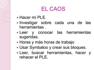 EL CAOS
 Hacer mi PLE.
 Investigar sobre cada una de las
herramientas .
 Leer y conocer las herramientas
sugeridas.
 Horas y más horas de trabajo
 Usar Symbaloo y crear sus bloques.
 Leer, buscar herramientas, hacer y
rehacer el PLE.
 