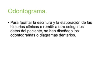 Odontograma.
• Para facilitar la escritura y la elaboración de las
historias clínicas o remitir a otro colega los
datos del paciente, se han diseñado los
odontogramas o diagramas dentarios.
 
