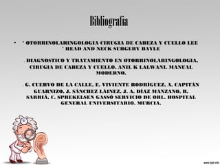 Bibliografia
• * OTORRINOLARINGOLOGIA CIRUGIA DE CABEZA Y CUELLO LEE
* HEAD AND NECK SURGERY BAYLE
* DIAGNOSTICO Y TRATAMIENTO EN OTORRINOLARINGOLOGIA,
CIRUGIA DE CABEZA Y CUELLO. ANIL K LALWANI. MANUAL
MODERNO.
* G. CUERVO DE LA CALLE, E. VIVIENTE RODRÍGUEZ, A. CAPITÁN
GUARNIZO, J. SÁNCHEZ LÁINEZ, J. A. DÍAZ MANZANO, R.
SARRIÁ, C. SPREKELSEN GASSÓ SERVICIO DE ORL. HOSPITAL
GENERAL UNIVERSITARIO. MURCIA.
 