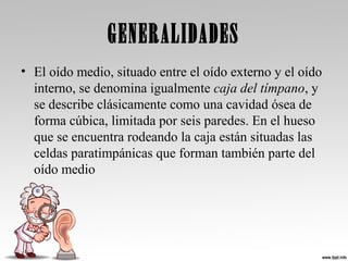 GENERALIDADES
• El oído medio, situado entre el oído externo y el oído
interno, se denomina igualmente caja del tímpano, y
se describe clásicamente como una cavidad ósea de
forma cúbica, limitada por seis paredes. En el hueso
que se encuentra rodeando la caja están situadas las
celdas paratimpánicas que forman también parte del
oído medio
 