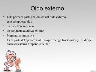 Oido externo
• Esta primera parte anatómica del oído externo,
está compuesto de :
• un pabellón auricular
• un conducto auditivo externo
• Membrana timpánica
Es la parte del aparato auditivo que recoge los sonidos y los dirige
hacia el sistema tímpano-osicular.
.
 