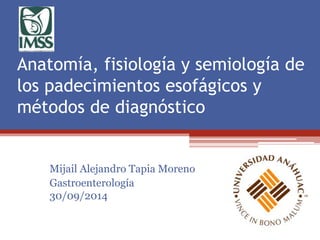 Anatomía, fisiología y semiología de 
los padecimientos esofágicos y 
métodos de diagnóstico 
Mijail Alejandro Tapia Moreno 
Gastroenterología 
30/09/2014 
 