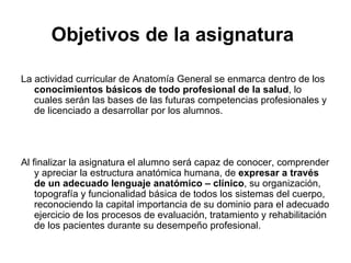 Objetivos de la asignatura   La actividad curricular de Anatomía General se enmarca dentro de los  conocimientos básicos de todo profesional de la salud , lo cuales serán las bases de las futuras competencias profesionales y de licenciado a desarrollar por los alumnos. Al finalizar la asignatura el alumno será capaz de conocer, comprender y apreciar la estructura anatómica humana, de  expresar a través de un adecuado lenguaje anatómico – clínico , su organización, topografía y funcionalidad básica de todos los sistemas del cuerpo, reconociendo la capital importancia de su dominio para el adecuado ejercicio de los procesos de evaluación, tratamiento y rehabilitación de los pacientes durante su desempeño profesional. 