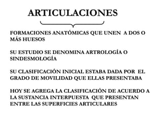 ARTICULACIONES
FORMACIONES ANATÓMICAS QUE UNEN A DOS O
MÁS HUESOS

SU ESTUDIO SE DENOMINA ARTROLOGÍA O
SINDESMOLOGÍA

SU CLASIFICACIÓN INICIAL ESTABA DADA POR EL
GRADO DE MOVILIDAD QUE ELLAS PRESENTABA

HOY SE AGREGA LA CLASIFICACIÓN DE ACUERDO A
LA SUSTANCIA INTERPUESTA QUE PRESENTAN
ENTRE LAS SUPERFICIES ARTICULARES
 