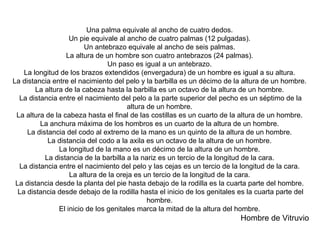 Una palma equivale al ancho de cuatro dedos.  Un pie equivale al ancho de cuatro palmas (12 pulgadas).  Un antebrazo equivale al ancho de seis palmas.  La altura de un hombre son cuatro antebrazos (24 palmas).  Un paso es igual a un antebrazo.  La longitud de los brazos extendidos (envergadura) de un hombre es igual a su altura.  La distancia entre el nacimiento del pelo y la barbilla es un décimo de la altura de un hombre.  La altura de la cabeza hasta la barbilla es un octavo de la altura de un hombre.  La distancia entre el nacimiento del pelo a la parte superior del pecho es un séptimo de la altura de un hombre.  La altura de la cabeza hasta el final de las costillas es un cuarto de la altura de un hombre.  La anchura máxima de los hombros es un cuarto de la altura de un hombre.  La distancia del codo al extremo de la mano es un quinto de la altura de un hombre.  La distancia del codo a la axila es un octavo de la altura de un hombre.  La longitud de la mano es un décimo de la altura de un hombre.  La distancia de la barbilla a la nariz es un tercio de la longitud de la cara.  La distancia entre el nacimiento del pelo y las cejas es un tercio de la longitud de la cara.  La altura de la oreja es un tercio de la longitud de la cara.  La distancia desde la planta del pie hasta debajo de la rodilla es la cuarta parte del hombre.  La distancia desde debajo de la rodilla hasta el inicio de los genitales es la cuarta parte del hombre.  El inicio de los genitales marca la mitad de la altura del hombre.  Hombre de Vitruvio  
