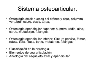 Sistema osteoarticular. Osteología axial: huesos del cráneo y cara, columna vertebral, sacro, coxis, tórax. Osteología apendicular superior: humero, radio, ulna, carpo, metacarpo, falanges. Osteología apendicular inferior: Cintura pélvica, fémur, rotula, tibia, fíbula, tarso, metatarso, falanges. Clasificación de la artrología Elementos de una articulación Artrología del esqueleto axial y apendicular. 