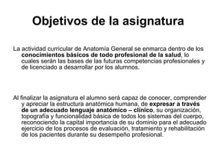 Objetivos de la asignatura   La actividad curricular de Anatomía General se enmarca dentro de los  conocimientos básicos de todo profesional de la salud , lo cuales serán las bases de las futuras competencias profesionales y de licenciado a desarrollar por los alumnos. Al finalizar la asignatura el alumno será capaz de conocer, comprender y apreciar la estructura anatómica humana, de  expresar a través de un adecuado lenguaje anatómico – clínico , su organización, topografía y funcionalidad básica de todos los sistemas del cuerpo, reconociendo la capital importancia de su dominio para el adecuado ejercicio de los procesos de evaluación, tratamiento y rehabilitación de los pacientes durante su desempeño profesional. 