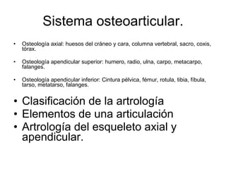 Sistema osteoarticular. Osteología axial: huesos del cráneo y cara, columna vertebral, sacro, coxis, tórax. Osteología apendicular superior: humero, radio, ulna, carpo, metacarpo, falanges. Osteología apendicular inferior: Cintura pélvica, fémur, rotula, tibia, fíbula, tarso, metatarso, falanges. Clasificación de la artrología Elementos de una articulación Artrología del esqueleto axial y apendicular. 