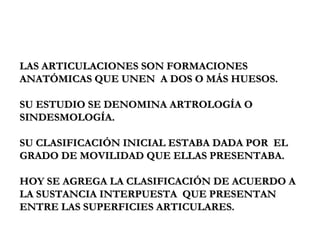 LAS ARTICULACIONES SON FORMACIONES ANATÓMICAS QUE UNEN  A DOS O MÁS HUESOS. SU ESTUDIO SE DENOMINA ARTROLOGÍA O SINDESMOLOGÍA. SU CLASIFICACIÓN INICIAL ESTABA DADA POR  EL GRADO DE MOVILIDAD QUE ELLAS PRESENTABA. HOY SE AGREGA LA CLASIFICACIÓN DE ACUERDO A LA SUSTANCIA INTERPUESTA  QUE PRESENTAN ENTRE LAS SUPERFICIES ARTICULARES. 