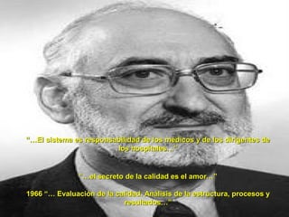 “…El sistema es responsabilidad de los médicos y de los dirigentes de
                        los hospitales…”


               “…el secreto de la calidad es el amor…”

1966 “… Evaluación de la calidad. Análisis de la estructura, procesos y
                           resultados…”
 