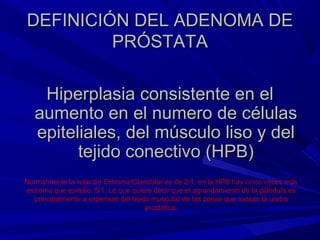 DEFINICIÓN DEL ADENOMA DE
         PRÓSTATA

    Hiperplasia consistente en el
   aumento en el numero de células
   epiteliales, del músculo liso y del
         tejido conectivo (HPB)
Normalmente la relación Estroma/Glandular es de 2/1, en la HPB hay cinco veces más
estroma que epitelio: 5/1. Lo que quiere decir que el agrandamiento de la glándula es
  principalmente a expensas del tejido muscular de las zonas que rodean la uretra
                                      prostática.
 