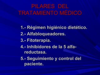 PILARES DEL
TRATAMIENTO MÉDICO

1.- Régimen higiénico dietético.
2.- Alfabloqueadores.
3.- Fitoterapia.
4.- Inhibidores de la 5 alfa-
  reductasa.
5.- Seguimiento y control del
  paciente.
 