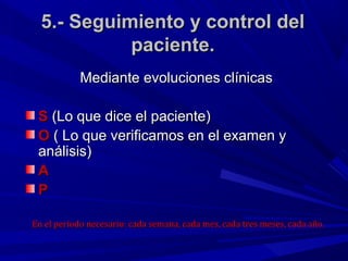 5.- Seguimiento y control del
            paciente.
            Mediante evoluciones clínicas

 S (Lo que dice el paciente)
 O ( Lo que verificamos en el examen y
 análisis)
 A
 P

En el periodo necesario: cada semana, cada mes, cada tres meses, cada año.
 