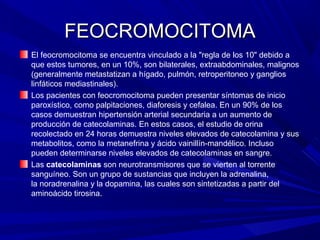 FEOCROMOCITOMA
El feocromocitoma se encuentra vinculado a la "regla de los 10" debido a
que estos tumores, en un 10%, son bilaterales, extraabdominales, malignos
(generalmente metastatizan a hígado, pulmón, retroperitoneo y ganglios
linfáticos mediastinales).
Los pacientes con feocromocitoma pueden presentar síntomas de inicio
paroxístico, como palpitaciones, diaforesis y cefalea. En un 90% de los
casos demuestran hipertensión arterial secundaria a un aumento de
producción de catecolaminas. En estos casos, el estudio de orina
recolectado en 24 horas demuestra niveles elevados de catecolamina y sus
metabolitos, como la metanefrina y ácido vainillín-mandélico. Incluso
pueden determinarse niveles elevados de catecolaminas en sangre.
Las catecolaminas son neurotransmisores que se vierten al torrente
sanguíneo. Son un grupo de sustancias que incluyen la adrenalina,
la noradrenalina y la dopamina, las cuales son sintetizadas a partir del
aminoácido tirosina.
 