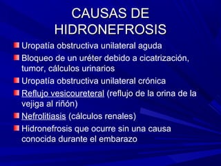 CAUSAS DE
         HIDRONEFROSIS
Uropatía obstructiva unilateral aguda
Bloqueo de un uréter debido a cicatrización,
tumor, cálculos urinarios
Uropatía obstructiva unilateral crónica
Reflujo vesicoureteral (reflujo de la orina de la
vejiga al riñón)
Nefrolitiasis (cálculos renales)
Hidronefrosis que ocurre sin una causa
conocida durante el embarazo
 